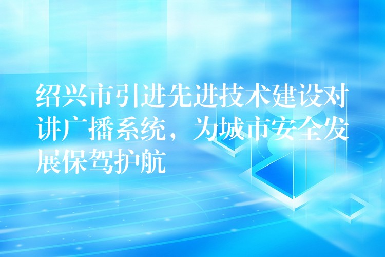  紹興市引進(jìn)先進(jìn)技術(shù)建設(shè)對講廣播系統(tǒng)，為城市安全發(fā)展保駕護(hù)航