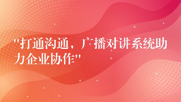  “打通溝通，廣播對講系統(tǒng)助力企業(yè)協(xié)作”