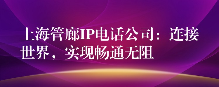  上海管廊IP電話公司：連接世界，實現(xiàn)暢通無阻