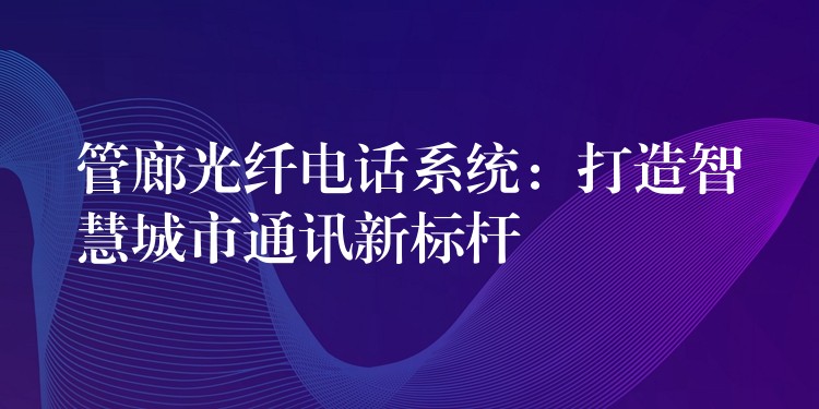  管廊光纖電話系統(tǒng)：打造智慧城市通訊新標(biāo)桿
