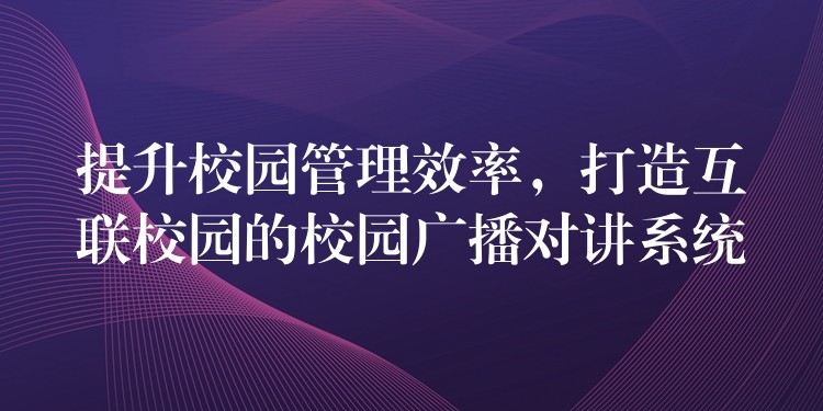 提升校園管理效率，打造互聯(lián)校園的校園廣播對(duì)講系統(tǒng)