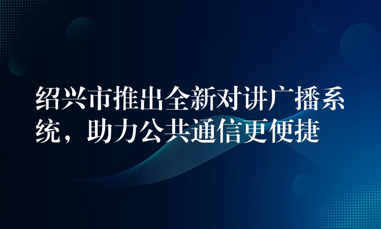 紹興市推出全新對(duì)講廣播系統(tǒng)，助力公共通信更便捷