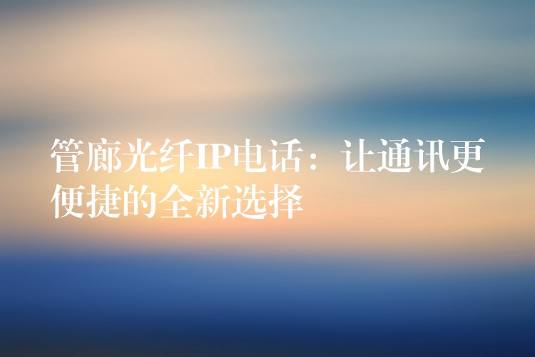 管廊光纖IP電話:讓通訊更便捷的全新選擇 管廊光纖IP電話:讓通訊更便捷的全新選擇