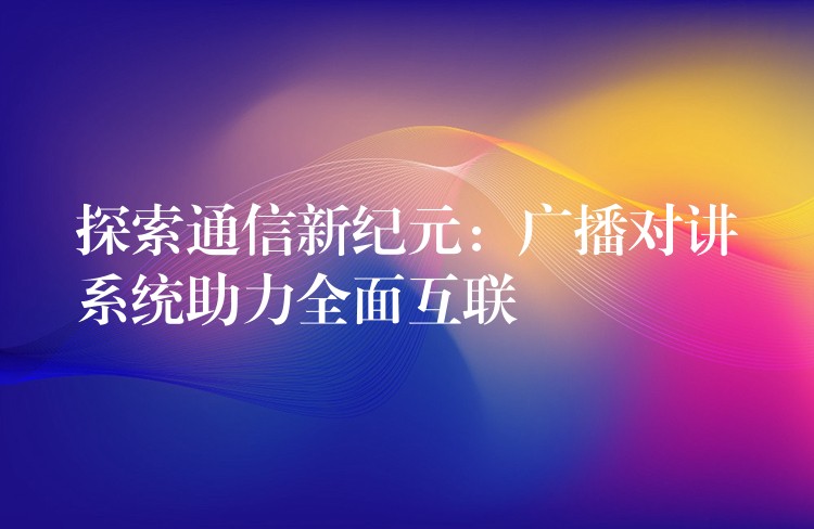  探索通信新紀(jì)元：廣播對講系統(tǒng)助力全面互聯(lián)