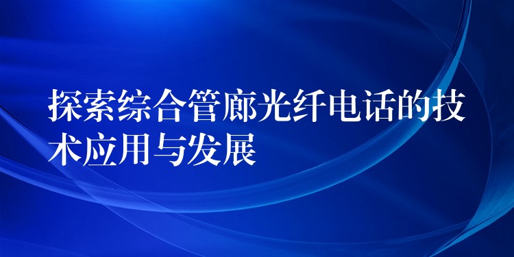 探索綜合管廊光纖電話的技術(shù)應(yīng)用與發(fā)展 探索綜合管廊光纖電話的技術(shù)應(yīng)用與發(fā)展