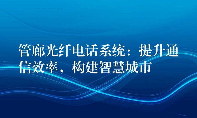  管廊光纖電話系統(tǒng)：提升通信效率，構(gòu)建智慧城市