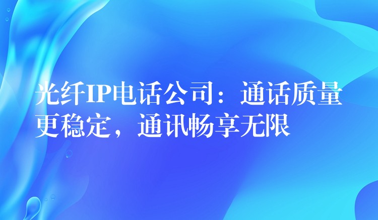  光纖IP電話公司：通話質(zhì)量更穩(wěn)定，通訊暢享無限