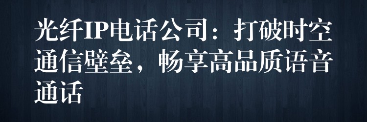  光纖IP電話公司：打破時(shí)空通信壁壘，暢享高品質(zhì)語音通話
