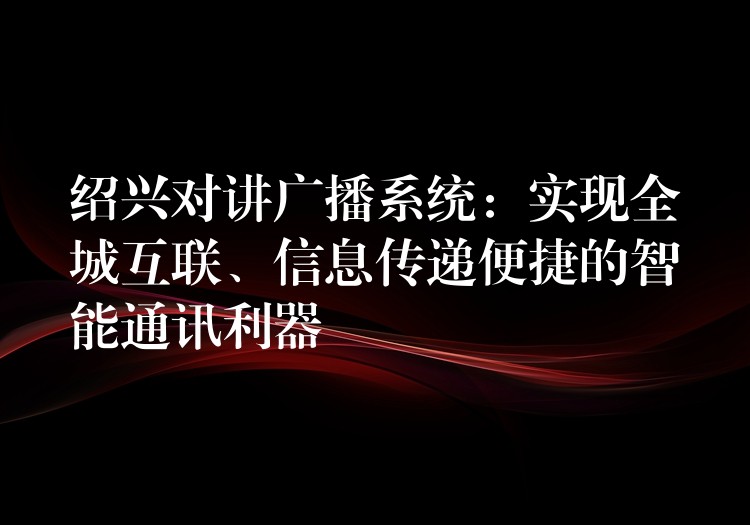  紹興對講廣播系統(tǒng)：實現(xiàn)全城互聯(lián)、信息傳遞便捷的智能通訊利器