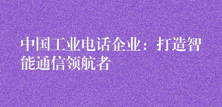  中國工業(yè)電話企業(yè)：打造智能通信領(lǐng)航者