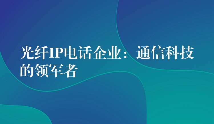 光纖IP電話企業(yè):通信科技的領(lǐng)軍者 光纖IP電話企業(yè):通信科技的領(lǐng)軍者