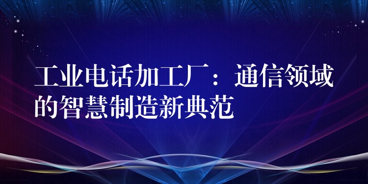 工業(yè)電話加工廠:通信領(lǐng)域的智慧制造新典范 工業(yè)電話加工廠:通信領(lǐng)域的智慧制造新典范