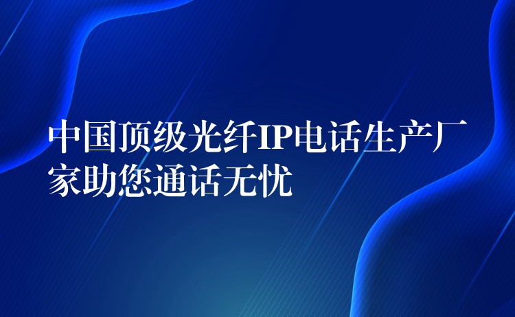 中國頂級光纖IP電話生產(chǎn)廠家助您通話無憂 中國頂級光纖IP電話生產(chǎn)廠家助您通話無憂