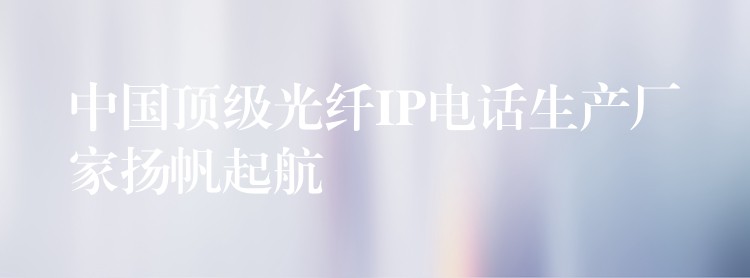中國頂級光纖IP電話生產(chǎn)廠家揚帆起航 中國頂級光纖IP電話生產(chǎn)廠家揚帆起航