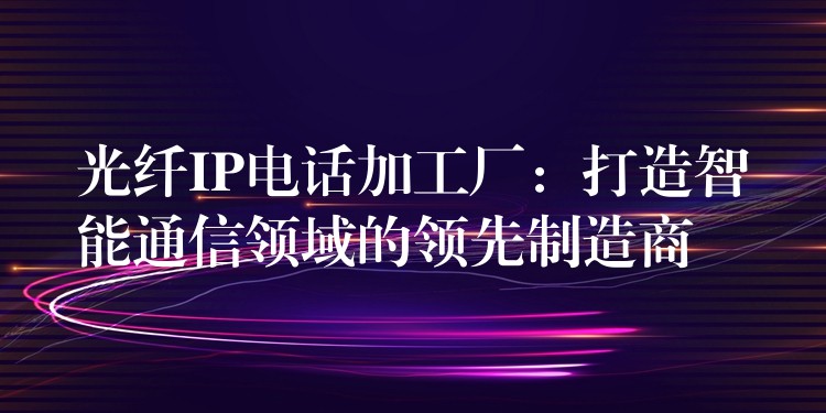 光纖IP電話加工廠：打造智能通信領(lǐng)域的領(lǐng)先制造商