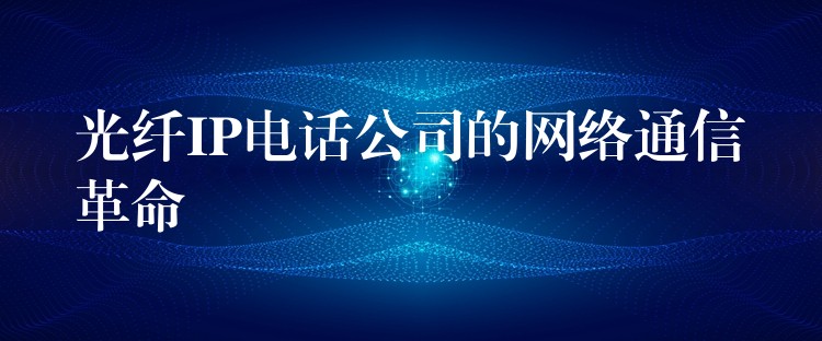 光纖IP電話公司的網(wǎng)絡通信革命 光纖IP電話公司的網(wǎng)絡通信革命