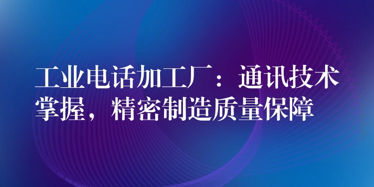 工業(yè)電話加工廠：通訊技術(shù)掌握，精密制造質(zhì)量保障