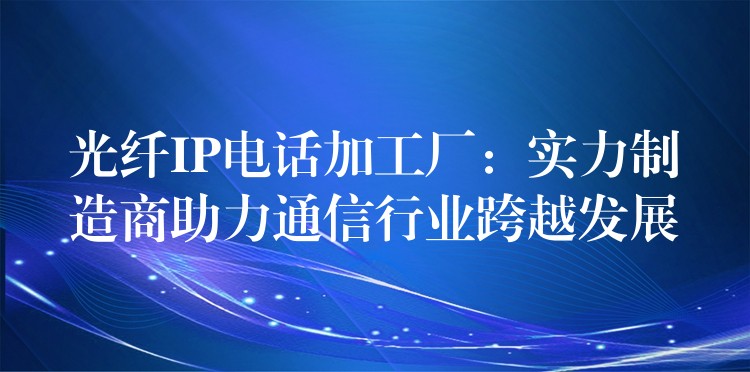 光纖IP電話加工廠：實力制造商助力通信行業(yè)跨越發(fā)展