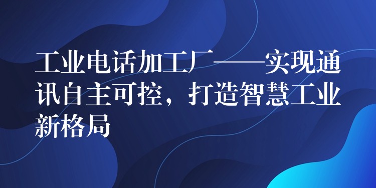  工業(yè)電話加工廠——實現(xiàn)通訊自主可控，打造智慧工業(yè)新格局