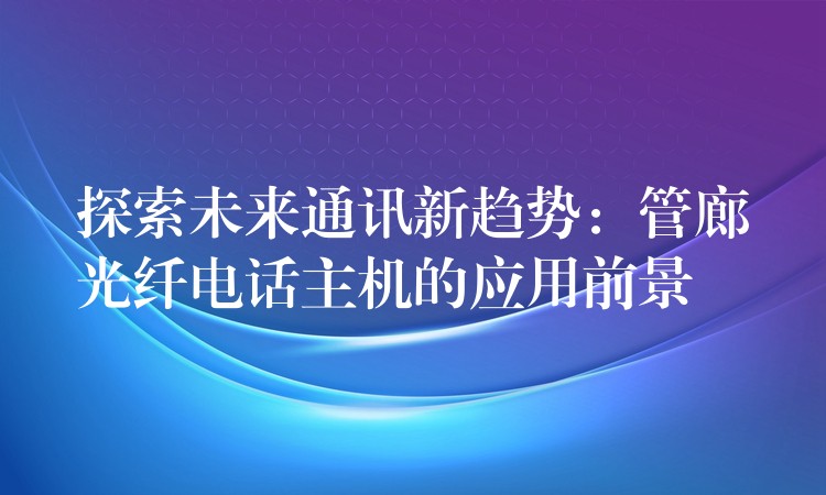  探索未來通訊新趨勢(shì)：管廊光纖電話主機(jī)的應(yīng)用前景