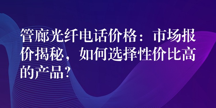 管廊光纖電話價格：市場報價揭秘，如何選擇性價比高的產品？