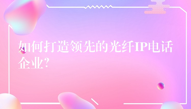  如何打造領(lǐng)先的光纖IP電話(huà)企業(yè)？