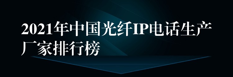  2021年中國光纖IP電話生產(chǎn)廠家排行榜