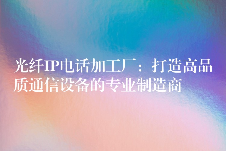 光纖IP電話加工廠:打造高品質通信設備的專業(yè)制造商 光纖IP電話加工廠:打造高品質通信設備的專業(yè)制造商