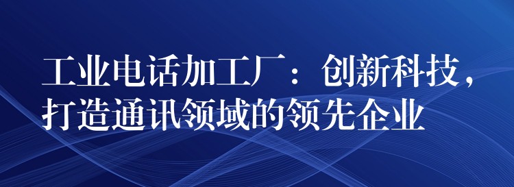  工業(yè)電話加工廠：創(chuàng)新科技，打造通訊領(lǐng)域的領(lǐng)先企業(yè)