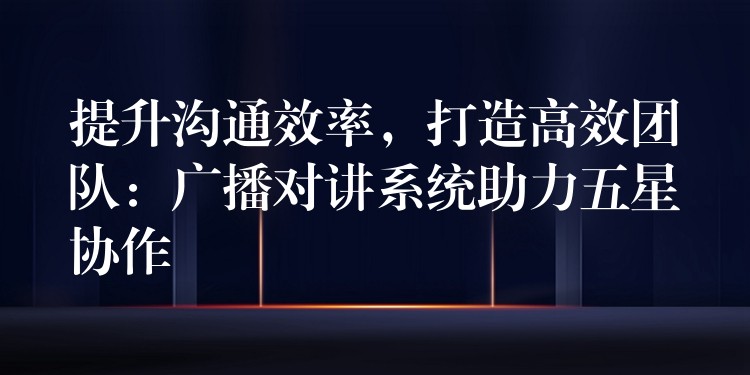  提升溝通效率，打造高效團隊：廣播對講系統(tǒng)助力五星協(xié)作