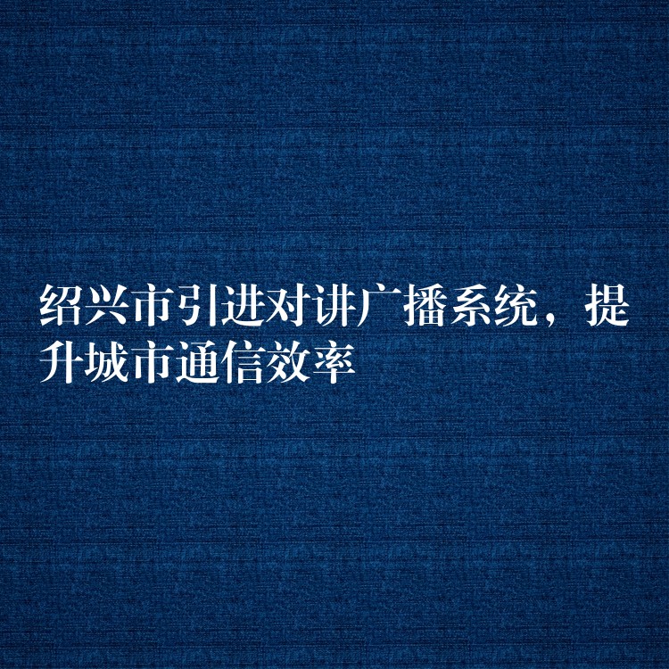  紹興市引進(jìn)對(duì)講廣播系統(tǒng)，提升城市通信效率