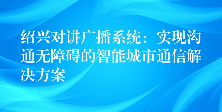  紹興對(duì)講廣播系統(tǒng)：實(shí)現(xiàn)溝通無障礙的智能城市通信解決方案