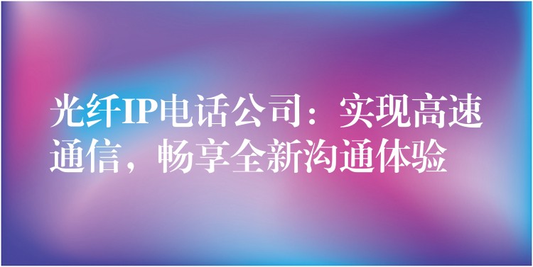 光纖IP電話公司：實(shí)現(xiàn)高速通信，暢享全新溝通體驗(yàn)