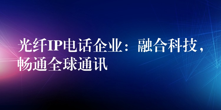  光纖IP電話企業(yè)：融合科技，暢通全球通訊