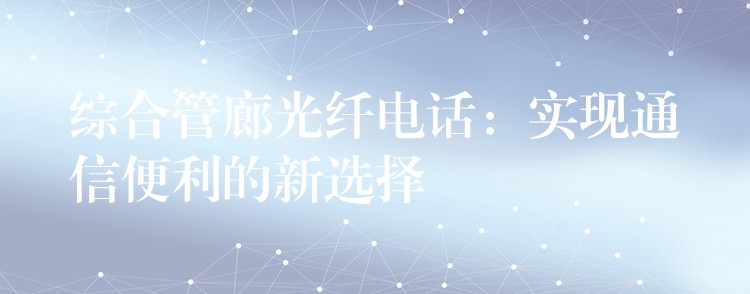綜合管廊光纖電話:實現(xiàn)通信便利的新選擇 綜合管廊光纖電話:實現(xiàn)通信便利的新選擇