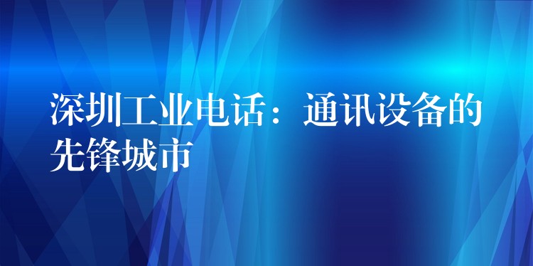 深圳工業(yè)電話:通訊設(shè)備的先鋒城市 深圳工業(yè)電話:通訊設(shè)備的先鋒城市