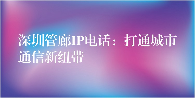 深圳管廊IP電話:打通城市通信新紐帶 深圳管廊IP電話:打通城市通信新紐帶