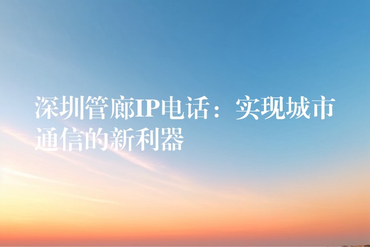 深圳管廊IP電話：實(shí)現(xiàn)城市通信的新利器