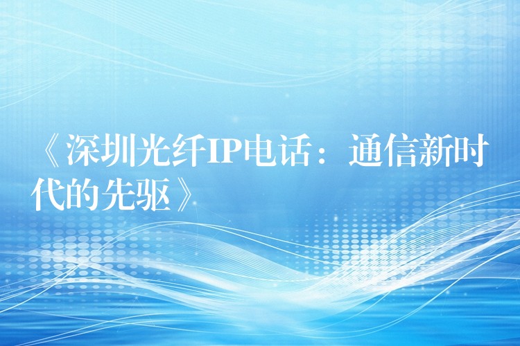 《深圳光纖IP電話:通信新時(shí)代的先驅(qū)》 《深圳光纖IP電話:通信新時(shí)代的先驅(qū)》