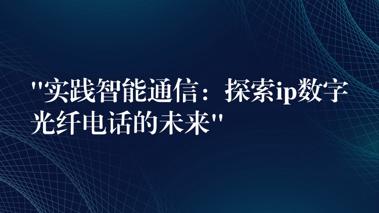“實(shí)踐智能通信:探索ip數(shù)字光纖電話的未來” “實(shí)踐智能通信:探索ip數(shù)字光纖電話的未來”
