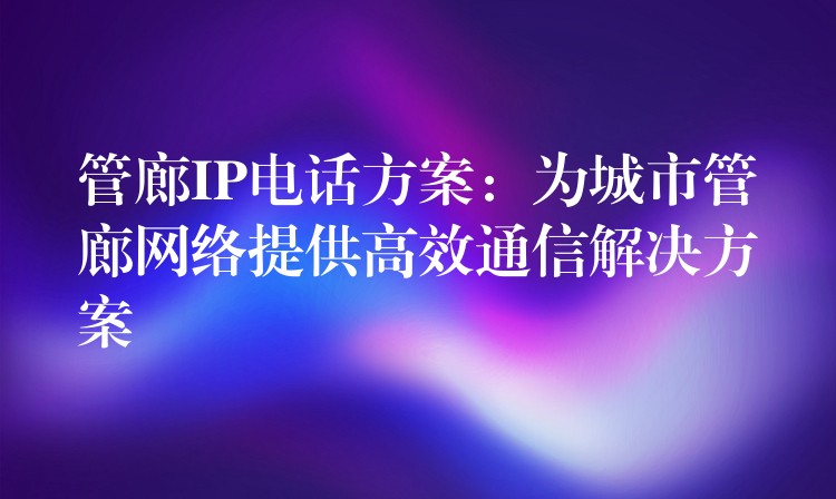 管廊IP電話方案:為城市管廊網(wǎng)絡(luò)提供高效通信解決方案 管廊IP電話方案:為城市管廊網(wǎng)絡(luò)提供高效通信解決方案