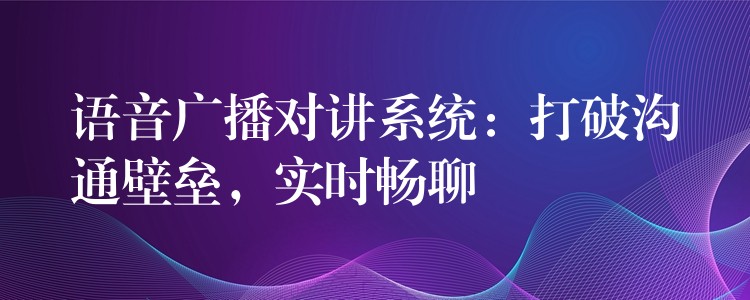 語音廣播對講系統(tǒng)：打破溝通壁壘，實時暢聊