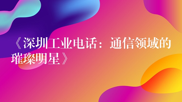《深圳工業(yè)電話:通信領(lǐng)域的璀璨明星》 《深圳工業(yè)電話:通信領(lǐng)域的璀璨明星》