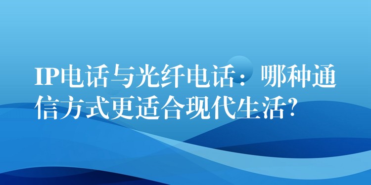IP電話與光纖電話：哪種通信方式更適合現(xiàn)代生活？