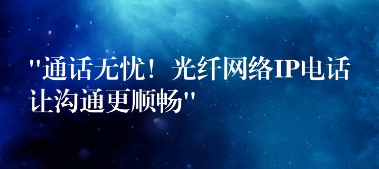  “通話無憂！光纖網(wǎng)絡(luò)IP電話讓溝通更順暢”