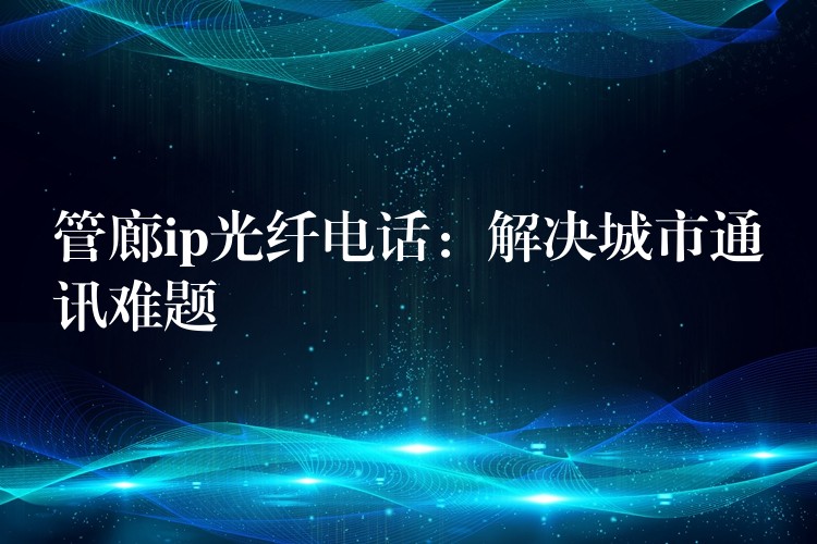 管廊ip光纖電話:解決城市通訊難題 管廊ip光纖電話:解決城市通訊難題